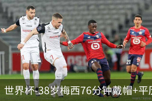 世界杯-38岁梅西76分钟戴帽+平历史纪录 阿根廷3-0阿尔及利亚