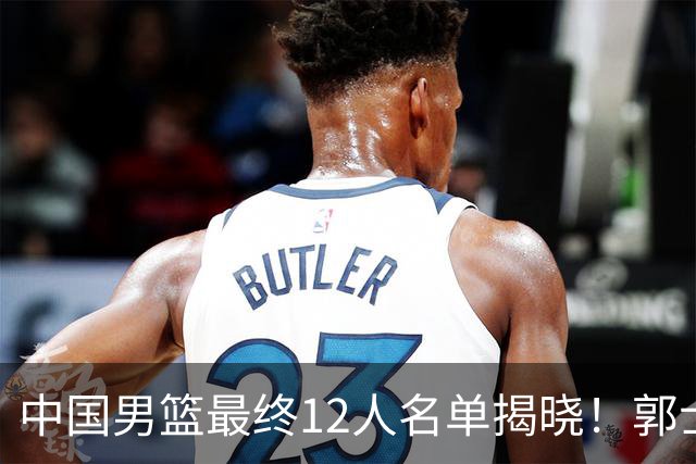中国男篮最终12人名单揭晓！郭士强启用五锋战术，两名球员遗憾落选